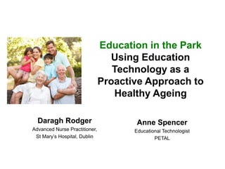 Education in the Park
Using Education
Technology as a
Proactive Approach to
Healthy Ageing
Daragh Rodger
Advanced Nurse Practitioner,
St Mary’s Hospital, Dublin
Anne Spencer
Educational Technologist
PETAL
 