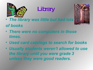 Library  The library was little but had lots  of books There were no computers in those times. Used card catologs to search for books Usually students weren't allowed to use the library until you were grade 3 unless they were good readers. 
