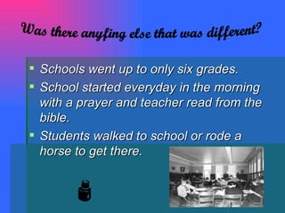 Schools went up to only six grades. School started everyday in the morning with a prayer and teacher read from the bible. Students walked to school or rode a horse to get there. Was there anyfing else that was different? 
