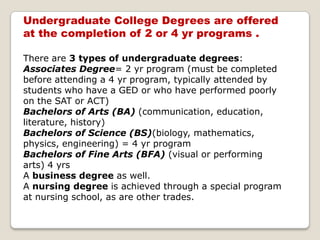 Undergraduate College Degrees are offered at the completion of 2 or 4 yr programs .There are 3 types of undergraduate degrees:Associates Degree= 2 yr program (must be completed before attending a 4 yr program, typically attended by students who have a GED or who have performed poorly on the SAT or ACT) Bachelors of Arts (BA) (communication, education, literature, history) Bachelors of Science (BS)(biology, mathematics, physics, engineering) = 4 yr program Bachelors of Fine Arts (BFA) (visual or performing arts) 4 yrsA business degree as well. A nursing degree is achieved through a special program at nursing school, as are other trades.