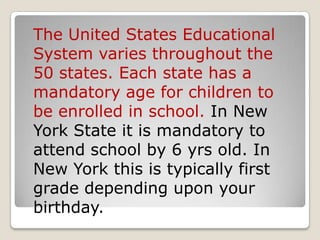 The United States Educational System varies throughout the 50 states. Each state has a mandatory age for children to be enrolled in school. In New York State it is mandatory to attend school by 6 yrs old. In New York this is typically first grade depending upon your birthday. 