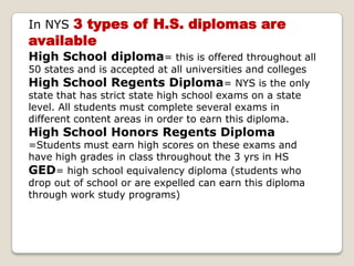 In NYS 3 types of H.S. diplomas are availableHigh School diploma= this is offered throughout all 50 states and is accepted at all universities and colleges High School Regents Diploma= NYS is the only state that has strict state high school exams on a state level. All students must complete several exams in different content areas in order to earn this diploma.High School Honors Regents Diploma =Students must earn high scores on these exams and have high grades in class throughout the 3 yrs in HS GED= high school equivalency diploma (students who drop out of school or are expelled can earn this diploma through work study programs)