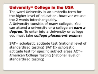 University= College in the USA The word University is an umbrella term for the higher level of education, however we use the 2 words interchangeably. A University consists of many colleges. You can attend a university or a college an earn a degree. To enter into a University or college you must take college placement exams: SAT= scholastic aptitude test (national level of standardized testing) SAT II- scholastic aptitude test for specific subject areas ACT= American College Testing (national level of standardized testing)