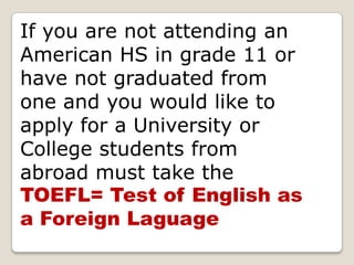 If you are not attending an American HS in grade 11 or have not graduated from one and you would like to apply for a University or College students from abroad must take the TOEFL= Test of English as a Foreign Laguage