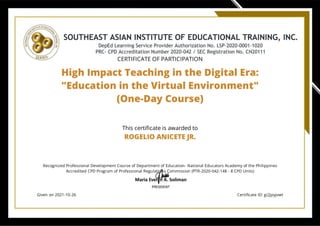 CERTIFICATE OF PARTICIPATION
High Impact Teaching in the Digital Era:
"Education in the Virtual Environment"
(One-Day Course)
This certi cate is awarded to
ROGELIO ANICETE JR.
Recognized Professional Development Course of Department of Education- National Educators Academy of the Philippines
Accredited CPD Program of Professional Regulations Commission (PTR-2020-042-148 - 8 CPD Units)
Given on 2021-10-26 Certi cate ID: gi2jpyjvwt
 