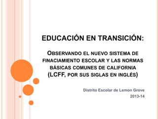 EDUCACIÓN EN TRANSICIÓN:
OBSERVANDO EL NUEVO SISTEMA DE
FINACIAMIENTO ESCOLAR Y LAS NORMAS

BÁSICAS COMUNES DE CALIFORNIA
(LCFF, POR SUS SIGLAS EN INGLÉS)
Distrito Escolar de Lemon Grove
2013-14

 