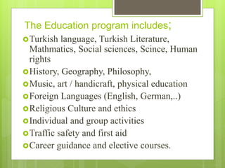 The Education program includes;
Turkish language, Turkish Literature,
Mathmatics, Social sciences, Scince, Human
rights
History, Geography, Philosophy,
Music, art / handicraft, physical education
Foreign Languages (English, German,..)
Religious Culture and ethics
Individual and group activities
Traffic safety and first aid
Career guidance and elective courses.
 
