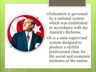 Education is governed
by a national system
which was established
in accordance with the
Atatürk's Reforms.
It is a state-supervised
system designed to
produce a skillful
professional class for
the social and economic
institutes of the nation.
 