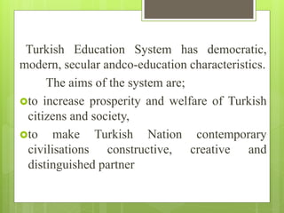 Turkish Education System has democratic,
modern, secular andco-education characteristics.
The aims of the system are;
to increase prosperity and welfare of Turkish
citizens and society,
to make Turkish Nation contemporary
civilisations constructive, creative and
distinguished partner
 