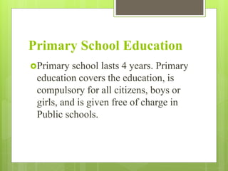 Primary School Education
Primary school lasts 4 years. Primary
education covers the education, is
compulsory for all citizens, boys or
girls, and is given free of charge in
Public schools.
 