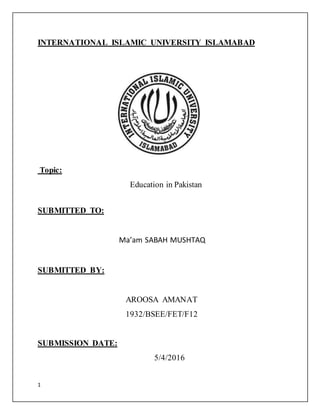 1
INTERNATIONAL ISLAMIC UNIVERSITY ISLAMABAD
Topic:
Education in Pakistan
SUBMITTED TO:
Ma’am SABAH MUSHTAQ
SUBMITTED BY:
AROOSA AMANAT
1932/BSEE/FET/F12
SUBMISSION DATE:
5/4/2016
 