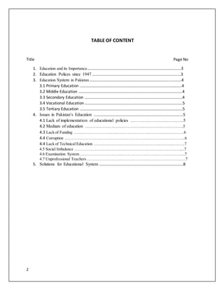 2
TABLE OF CONTENT
Title Page No
1. Education and its Importance…..…………………………………………………………………………….3
2. Education Polices since 1947 …………………………………….………………………………………3
3. Education System in Pakistan …………………………………………………………………….…………4
3.1 Primary Education ………………………………………………………………………………………..4
3.2 Middle Education ………………………………………………………………………………………….4
3.3 Secondary Education …………………………………………………………………………………….4
3.4 Vocational Education …………………………………………………………………………………….5
3.5 Tertiary Education …………………………………………………………………………………………5
4. Issues in Pakistan’s Education …………………………………………………………………………....5
4.1 Lack of implementation of educational policies ………………………………5
4.2 Medium of education ………………………………………………………….5
4.3 Lack of Funding ………………………………………………………………………6
4.4 Corruption ……………………………………………………………………………..6
4.4 Lack of Technical Education ………………………………………………………….7
4.5 Social Imbalance ……………………………………………………………………....7
4.6 Examination System …………………………………………………………………...7
4.7 Unprofessional Teachers ……………………………………………………………….7
5. Solutions for Educational System ………………………………………………………………………..8
 