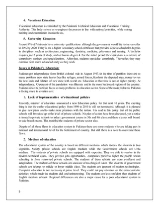 5
4. Vocational Education
Vocational education is controlled by the Pakistani Technical Education and Vocational Training
Authority. This body strives to re-engineer the process in line with national priorities, while raising
tutoring and examination standards too.
5. University Education
Around 8% of Pakistanis have university qualifications although the government would like to increase this
to 20% by 2020. Entry is via a higher secondary school certificate that provides access to bachelor degrees
in disciplines such as architecture, engineering, dentistry, medicine, pharmacy and nursing. A bachelor
requires just 2 years of study, and an honors degree 4. For the initial period the curriculum is a mixture of
compulsory subjects and specializations. After that, students specialize completely. Thereafter,they may
continue with more advanced study as they wish.
Issues in Pakistan’s Education:
Pakistan got independence from British colonial rule in August 1947.At the time of partition there are so
many problems new state has to face like refuges, armed forces,Kashmir the disputed area,money to run
the new state and relation of new state with world etc. Education at that time is not at higher priority. At
independence, 85 percent of the population was illiterate and in the more backward regions of the country.
Pakistan since its partition facessomany problems in education sector.Some of the main problems Pakistan
is facing since its creation are:
1. Lack of implementation of educational policies
Recently, minister of education announced a new Education policy for that next 10 years. The exciting
thing is that the earlier educational policy from 1998 to 2010 is still not terminated. Although it is planned
to give new plans and to make more promises with the nation. It is said in this policy that all the public
schools will be raised up to the level of private schools. No plan of action have been discussed, yet a notice
is issued to private schools to induct government course in 5th and 8th class and these classes will bound
to take board exams. This troubled the students of private sector also.
Despite of all these flaws in education system in Pakistan there are some students who are taking part in
national and international level for the betterment of country. But still there is a need to overcome these
flaws.
2. Medium of education
The educational system of the country is based on different mediums which divides the students in two
segments. Mostly private schools are English medium while the Government schools are Urdu
medium. The students of private schools are equipped with expertise. They are able to survive in the
modern technical world. They get best jobs opportunities, companies prefer to higher the people whom
schooling is from renowned private schools. The students of these schools are more confident and
independent. The students of these schools are unaware of teachings of Islam. The students of government
schools are belongs to middle or lower middle class. The students are ignorant of modern technologies.
Computer education is not necessary at prime level. They could not pay attention on the extracurricular
activities which made the students dull and uninteresting. The students are less confident than students of
English medium schools. Regional differences are also a major cause for a poor educational system in
Pakistan.
 