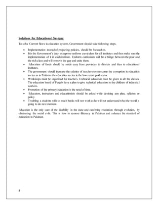 8
Solutions for Educational System:
To solve Current flaws in education system, Government should take following steps.
 Implementation instead of projecting policies, should be focused on.
 It is the Government’s duty to approve uniform curriculum for all institutes and then make sure the
implementation of it in each institute. Uniform curriculum will be a bridge between the poor and
the rich class and will remove the gap and unite them.
 Allocation of funds should be made easy from provinces to districts and then to educational
institutes.
 The government should increase the salaries of teachers to overcome the corruption in education
sector as in Pakistan the education sector is the lowermost paid sector.
 Workshops must be organized for teachers. Technical education must be given to all the classes.
The education board of Punjab have a plan to give technical education to the children of industrial
workers.
 Promotion of the primary education is the need of time.
 Educators, instructors and educationists should be asked while devising any plan, syllabus or
policy.
 Troubling a students with so much books will not work as he will not understand what the world is
going to do next moment.
Education is the only cure of the disability in the state and can bring revolution through evolution, by
eliminating the social evils. This is how to remove illiteracy in Pakistan and enhance the standard of
education in Pakistan.
 