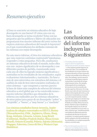 2




Resumen ejecutivo

¿Cómo se convierte un sistema educativo de bajo
desempeño en uno bueno? ¿Y cómo uno con un           Las
buen desempeño se torna excelente? Estas son las
                                                     conclusiones
preguntas que los políticos y líderes de educación nos
preguntaron tras nuestro informe del 2007 ¿cómo los
mejores sistemas educativos del mundo lo lograron?   del informe
en el que examinábamos los atributos comunes de
los sistemas con mejor desempeño                     incluyen las
En este nuevo informe, ¿Cómo los sistemas educativos 8 siguientes
que más mejoran continúan mejorando? intentamos
responder a estas preguntas. Para ello, analizamos         1 Un sistema educativo puede
20 sistemas educativos de todo el mundo, todos ellos         mejorar de forma significativa
                                                             independientemente de donde empiece
con una mejora significativa de su desempeño y con           – y estas mejoras pueden lograrse en
diferentes puntos de partida, examinando como                menos de 6 años. Los resultados de
cada uno de ellos ha logrado mejoras significativas y        los estudiantes en un gran número de
                                                             sistemas educativos se han estancado
sostenidas en los resultados de sus estudiantes, según       o incluso retrocedido en los últimos 10
evaluaciones internacionales y nacionales. En base a         años. Sin embargo, nuestra muestra
                                                             revela que se pueden lograr mejoras
más de 200 entrevistas con miembros del sistema y el         sustanciales en períodos de tiempo
análisis de más de 600 intervenciones realizadas en          relativamente cortos. Por ejemplo,
estos sistemas – que componen a nuestro parecer              el desempeño de los estudiantes
                                                             de Letonia en 2006 era medio año
la base de datos más completa de reforma del sistema         escolar superior al de 2000. En Long
educativo a nivel global que se ha construido nunca –        Beach, tras 6 años de intervenciones se
                                                             mejoró el desempeño del nivel 4 y 5 de
nuestro informe identifica que elementos de la               primaria en matemáticas en un 50%
reforma son replicables por los sistemas educativos          y un 75% respectivamente. Incluso
                                                             sistemas que empiezan en niveles muy
de otros países para pasar de un desempeño “pobre” a         bajos de desempeño, como Madhya
“aceptable”, a “bueno”, a “muy bueno” y a “excelente”        Pradesh en la India, Minas Gerais en
                                                             Brasil y Western Cape en Sudáfrica,
                                                             han logrado mejorar sus niveles de
Los sistemas estudiados fueron Armenia, Aspire               lectura y matemáticas en tan solo 2-4
(cadena de colegios concertados en EEUU), Boston             años, mientras que, simultáneamente,
                                                             estrechaban la diferencia entre los
(Massachussetts), Chile , Inglaterra, Ghana, Hong            estudiantes de distinto nivel socio-
Kong, Jordania, Lituania, Letonia, Long Beach                económico. La mejoría puede empezar
(California), Madhya Pradesh (India), Minas Gerais           desde cualquier nivel de resultados de
                                                             los estudiantes, en cualquier geografía,
(Brasil), Ontario (Canadá), Polonia, Sajonia (Alemania),     cultura o nivel de renta
Singapur, Eslovenia, Corea del Sur y Western Cape
                                                           2 Hay excesivamente poco foco en el
(Sudáfrica)                                                  “proceso” en el debate de hoy en día.
                                                             Mejorar el desempeño de un sistema
 