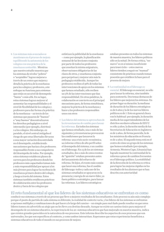 4




6 Los sistemas más avanzados se                enfatizan la publicidad de la enseñanza       estaban presentes en todos los sistemas
  mantienen en el proceso de mejora            – como por ejemplo, la planificación          de nuestra muestra, los líderes políticos
  equilibrando la autonomía de los             semanal de las lecciones conjunta             sólo en la mitad. De forma crítica, “ser
  colegios con una práctica de la              por parte de todos los profesores             nuevo” es en sí mismo insuficiente
  enseñanza sostenible. Mientras               que enseñan la misma asignatura,              para tener éxito – estos nuevos
  que nuestro estudio muestra que              observaciones obligatorias de las             líderes tienden a seguir un “manual”
  los sistemas de niveles “pobres”             clases de otros, y enseñanza conjunta         consistente de prácticas cuando toman
  o “aceptables” logran mejorar a              para perpetuar y mejorar aún más la           posesión que establece la base para el
  través de un centro que mejora y             pedagogía establecida. Aunque los             proceso de mejora
  detalla la práctica de la enseñanza          profesores reciben el 56% de todas las
  para los colegios y profesores, este         intervenciones de apoyo en los sistemas     8 La continuidad en el liderazgo es
  enfoque no funciona para sistemas            que hemos estudiado, sólo reciben             esencial. El liderazgo es esencial, no sólo
  que están en un nivel de desempeño           un 3% de las intervenciones que dan           para lanzar la reforma, sino también
  “bueno” o más allá. En su lugar,             responsabilidad. En otras palabras, la        para sostenerla. Dos temas destacan de
  estos sistemas logran mejorar al             colaboración se convierte en el principal     los líderes que mejoran los sistemas. En
  aumentar las responsabilidades y el          mecanismo para, de forma simultánea,          primer lugar su duración: la mediana
  nivel de flexibilidad de los colegios y      mejorar la práctica de la enseñanza y         de duración de los líderes estratégicos
  profesores para dar forma a la práctica      hacer a los profesores responsables           es de 6 años y la de los nuevos líderes
  de la enseñanza – un tercio de los           unos con otros                                políticos es de 7. Esto en general choca
  sistemas que pasaron de “buenos”                                                           con lo habitual: por ejemplo, la duración
  a “muy buenos” descentralizaron            7 Los líderes del sistema se aprovechan de      media de los superintendentes de los
  los derechos pedagógicos a nivel             la circunstancias de cambio para lanzar       distritos escolares urbanos de EEUU
  intermedio (por ejemplo, distritos)          las reformas. En todos los sistemas           es sólo 3 años; la duración media de los
  o a los colegios. Sin embargo, en            que hemos estudiado, una o más de las         Secretarios de Educación en Inglaterra
  paralelo, el nivel central mitigaba el       siguientes 3 circunstancias provocaron        es de 2 años, de forma parecida, la de
  riesgo de que estas libertades llevaran      las condiciones que lanzaron la               los ministros de educación en Francia
  a una mayor variación descontrolada          reforma: una crisis socio-económica;          es de 2 años. El segundo tema está en el
  en el desempeño, estableciendo               un informe crítico de alto perfil sobre       centro de cómo un grupo de los sistemas
  mecanismos que hacían a los profesores       el desempeño del sistema; o un cambio         que hemos estudiado (por ejemplo,
  responsables frente a sus compañeros         en el liderazgo. En 15 de los 20 sistemas     Armenia, Western Cape, Lituania) han
  del desempeño de todos. Por ejemplo,         estudiados, dos o más de estos eventos        logrado mantener la continuidad de la
  estos sistemas establecen planes de          de “ignición” estaban presentes antes         reforma a pesar de cambios frecuentes
  carrera para los profesores donde los        del lanzamiento del esfuerzo de               en el liderazgo político. La estabilidad
  profesores más capacitados toman más         reforma. De lejos, el evento más común        de la dirección de la reforma es crítica
  y más responsabilidad por apoyar a los       que lanzó una reforma, fue el cambio          para lograr las mejoras rápidas en los
  más jóvenes para lograr la excelencia de     de liderazgo: todos y cada uno de los         resultados de los alumnos que se han
  enseñanza primero dentro del colegio,        sistemas estudiados se apoyaron en la         descrito con anterioridad
  y luego a través del sistema. Estos          presencia y energía de un nuevo líder, ya
  sistemas también establecen prácticas        fuera político o estratégico, para lanzar
  de colaboración entre los profesores         las reformas. Los líderes estratégicos
  dentro y fuera de los colegios que

El reto fundamental al que los líderes de los sistemas educativos se enfrentan es como
conducir sus sistemas a través de un proceso que lleve a mejores resultados de los estudiantes. Este proceso es aún más complejo
porque el punto de partida de cada sistema es diferente, la realidad de contexto varía, y los líderes de los sistemas se enfrentan
a opciones múltiples y combinaciones de qué hacer a lo largo del camino – un simple paso mal dado puede resultar en que estos
líderes tomen sin advertirlo un atajo que no les lleve a su destino deseado. Aunque no existe un camino único para mejorar el
desempeño de un sistema educativo, la experiencia de los 20 sistemas educativos que han mejorado en nuestra muestra, indica
que existen grandes parecidos en la naturaleza de sus procesos. Este informe describe los aspectos de esos procesos que son
universales, los que son específicos al contexto, y como ambos interactúan. Esperamos que estas experiencias beneficien a
sistemas educativos de todo el mundo en sus procesos de mejora
 