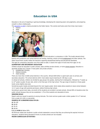 Education in USA

Education is the act of imparting or gaining knowledge, developing the reasoning power and judgments, and preparing
oneself or others intellectually.
The education in USA is mainly provided by the Public Sector. The control and funds come from three main levels:-
  Federal
  State
  Local




                                                      Child education is compulsory in USA. The locally elected school
boards with jurisdiction over school districts set funding, teaching, school curricula,employment and other policies. The
State Government usually makes the decisions regarding standardized testing and educational standards.
The ages for compulsory education vary from state to state. It starts from ages 5-8 and ends from ages 14-18.
ELEMENTARY AND SECONDARY EDUCATION
Children should be educated in public schools, state certified private schools, or home school program. Education is
generally divided into 3 levels in most public and private schools:-
   ELEMENTARY SCHOOL
   MIDDLE SCHOOL
   HIGH SCHOOL
There are more than 14,000 school districts in the country. Almost $550 billion is spent each year on primary and
secondary education. The school districts within most states require teaching for 180 days a year.
In almost all schools, children are divided by age groups into grades, starting from kindergarten, followed by 1st grade up
to 12th grade (usually 18 year old), which is the final year of the high school. The age range of students in these grade
levels varies slightly area-wise.
Sometimes pupils maybe promoted beyond the next regular grade. Some states allow students to leave school between
14-17 years of age with parental permission, before finishing high school.
According to government data, one-tenth of the students are enrolled in private schools. Almost 85% of students enter the
public schools because they are tax-subsidized. 1.7% of the students are educated at home.
GRADING SCALE
Report cards are issued to parents at varying intervals. The most common grade scale is letter grades-'A' to 'F'-derived
from a scale of 0-100 or a percentile.
EXAMPLE OF A GRADING SCALE IN US:-
A: 90-100
B: 80-89
C: 70-79
D: 60-69
F, E, I, N OR U: Below 60%.
All American states test students in public schools statewide to ensure that they are achieving the aspired minimum
education; students being educated at home or private schools are not included.
MAJOR CURRICULAR ACTIVITIES:-
 