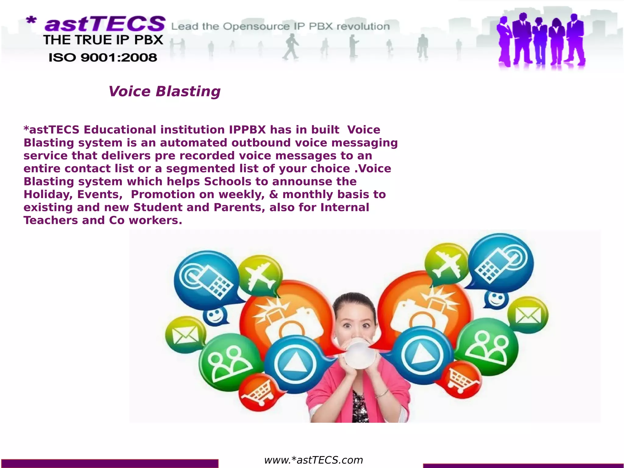 www.*astTECS.com
*astTECS Educational institution IPPBX has in built Voice
Blasting system is an automated outbound voice messaging
service that delivers pre recorded voice messages to an
entire contact list or a segmented list of your choice .Voice
Blasting system which helps Schools to announse the
Holiday, Events, Promotion on weekly, & monthly basis to
existing and new Student and Parents, also for Internal
Teachers and Co workers.
Voice Blasting
 