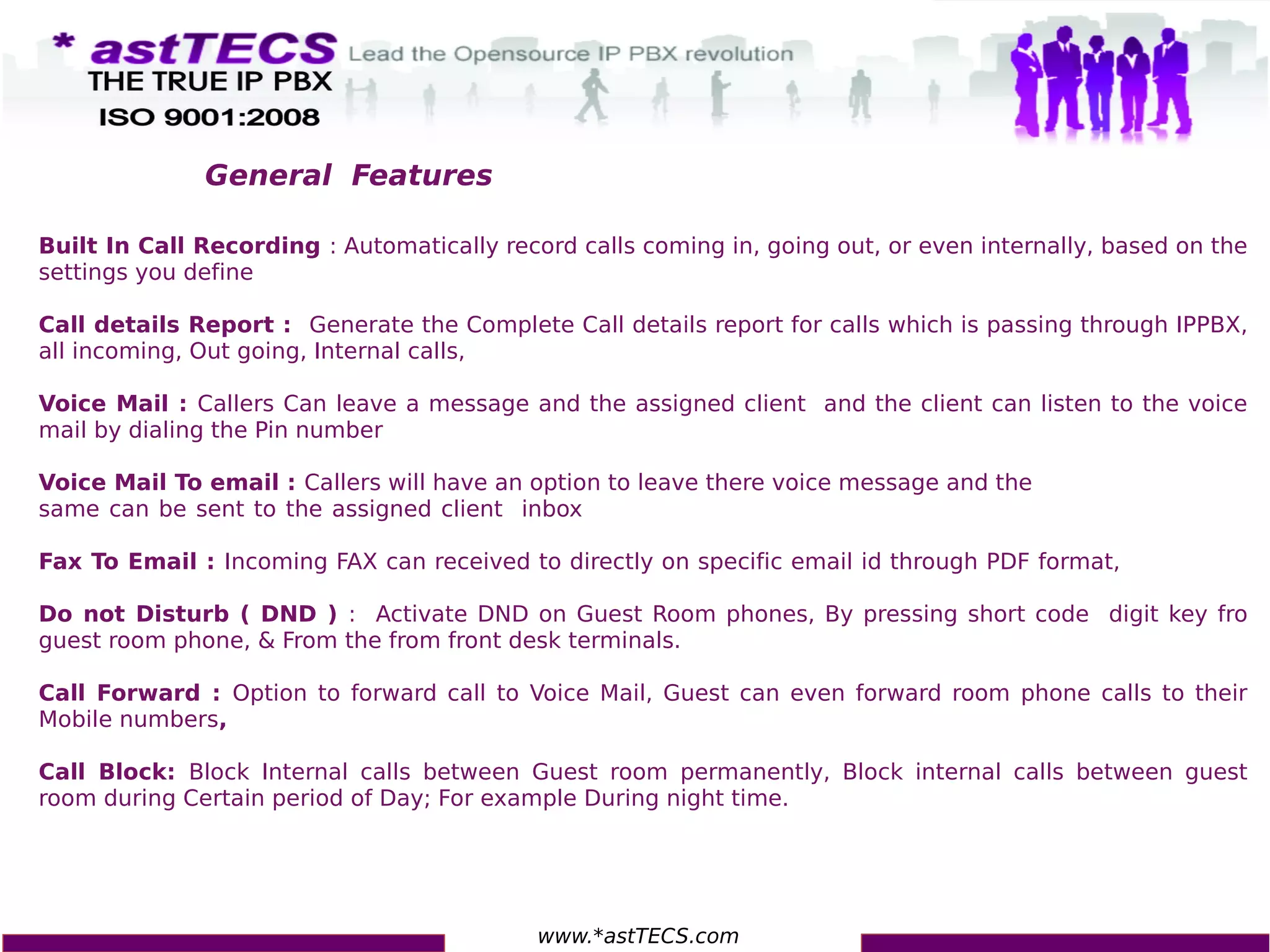 www.*astTECS.com
Built In Call Recording : Automatically record calls coming in, going out, or even internally, based on the
settings you define
Call details Report : Generate the Complete Call details report for calls which is passing through IPPBX,
all incoming, Out going, Internal calls,
Voice Mail : Callers Can leave a message and the assigned client and the client can listen to the voice
mail by dialing the Pin number
Voice Mail To email : Callers will have an option to leave there voice message and the
same can be sent to the assigned client inbox
Fax To Email : Incoming FAX can received to directly on specific email id through PDF format,
Do not Disturb ( DND ) : Activate DND on Guest Room phones, By pressing short code digit key fro
guest room phone, & From the from front desk terminals.
Call Forward : Option to forward call to Voice Mail, Guest can even forward room phone calls to their
Mobile numbers,
Call Block: Block Internal calls between Guest room permanently, Block internal calls between guest
room during Certain period of Day; For example During night time.
General Features
 