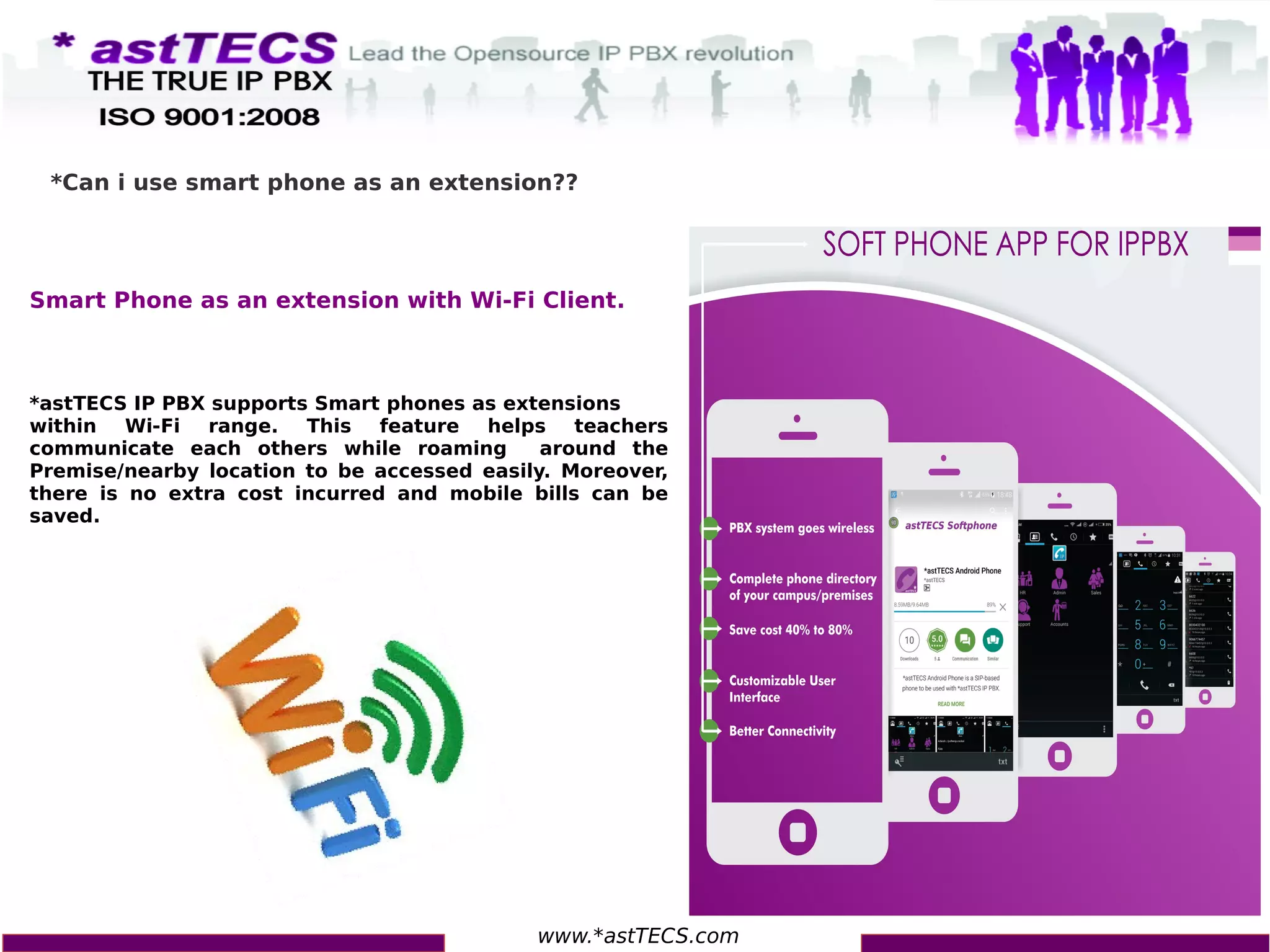 www.*astTECS.com
*Can i use smart phone as an extension??
Smart Phone as an extension with Wi-Fi Client.
*astTECS IP PBX supports Smart phones as extensions
within Wi-Fi range. This feature helps teachers
communicate each others while roaming around the
Premise/nearby location to be accessed easily. Moreover,
there is no extra cost incurred and mobile bills can be
saved.
 