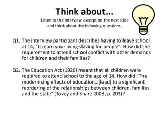 Think about...
            Listen to the interview excerpt on the next slide
                and think about the following questions.


Q1. The interview participant describes having to leave school
    at 14, “to earn your living slaving for people”. How did the
    requirement to attend school conflict with other demands
    for children and their families?

Q2. The Education Act (1926) meant that all children were
    required to attend school to the age of 14. How did “The
    modernising effects of education…*lead+ to a significant
    reordering of the relationships between children, families
    and the state” (Tovey and Share 2003, p. 203)?
 