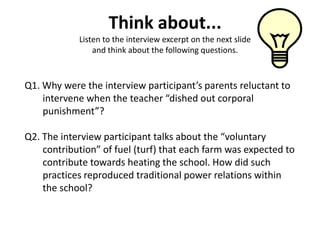 Think about...
            Listen to the interview excerpt on the next slide
                and think about the following questions.



Q1. Why were the interview participant’s parents reluctant to
    intervene when the teacher “dished out corporal
    punishment”?

Q2. The interview participant talks about the “voluntary
    contribution” of fuel (turf) that each farm was expected to
    contribute towards heating the school. How did such
    practices reproduced traditional power relations within
    the school?
 