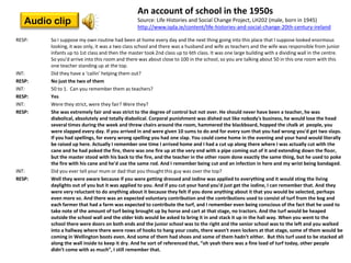 An account of school in the 1950s
   Audio clip                                   Source: Life Histories and Social Change Project, LH202 (male, born in 1945)
                                                http://www.iqda.ie/content/life-histories-and-social-change-20th-century-ireland

RESP:   So I suppose my own routine had been at home every day and the next thing going into this place that I suppose looked enormous
        looking, it was only, it was a two class school and there was a husband and wife as teachers and the wife was responsible from junior
        infants up to 1st class and then the master took 2nd class up to 6th class. It was one large building with a dividing wall in the centre.
        So you'd arrive into this room and there was about close to 100 in the school, so you are talking about 50 in this one room with this
        one teacher standing up at the top.
INT:    Did they have a ‘cailin’ helping them out?
RESP:   No just the two of them
INT:    50 to 1. Can you remember them as teachers?
RESP:   Yes
INT:    Were they strict, were they fair? Were they?
RESP:   She was extremely fair and was strict to the degree of control but not over. He should never have been a teacher, he was
        diabolical, absolutely and totally diabolical. Corporal punishment was dished out like nobody's business, he would lose the head
        several times during the week and threw chairs around the room, hammered the blackboard, hopped the chalk at people, you
        were slapped every day. If you arrived in and were given 10 sums to do and for every sum that you had wrong you'd get two slaps.
        If you had spellings, for every wrong spelling you had one slap. You could come home in the evening and your hand would literally
        be raised up here. Actually I remember one time I arrived home and I had a cut up along there where I was actually cut with the
        cane and he had poked the fire, there was one fire up at the very end with a pipe coming out of it and extending down the floor,
        but the master stood with his back to the fire, and the teacher in the other room done exactly the same thing, but he used to poke
        the fire with his cane and he'd use the same rod. And I remember being cut and an infection in here and my wrist being bandaged.
INT:    Did you ever tell your mum or dad that you thought this guy was over the top?
RESP:   Well they were aware because if you were getting dressed and iodine was applied to everything and it would sting the living
        daylights out of you but it was applied to you. And if you cut your hand you'd just get the iodine, I can remember that. And they
        were very reluctant to do anything about it because they felt if you done anything about it that you would be selected, perhaps
        even more so. And there was an expected voluntary contribution and the contributions used to consist of turf from the bog and
        each farmer that had a farm was expected to contribute the turf, and I remember even being conscious of the fact that he used to
        take note of the amount of turf being brought up by horse and cart at that stage, no tractors. And the turf would be heaped
        outside the school wall and the older kids would be asked to bring it in and stack it up in the hall way. When you went to the
        school there were doors on both ends and the junior school was to the right and the senior school was to the left and you walked
        into a hallway where there were rows of hooks to hang your coats, there wasn't even lockers at that stage, some of them would be
        coming in Wellington boots even. And some of them had shoes and some of them hadn't either. But this turf used to be stacked all
        along the wall inside to keep it dry. And he sort of referenced that, “oh yeah there was a fine load of turf today, other people
        didn’t come with as much”, I still remember that.
 