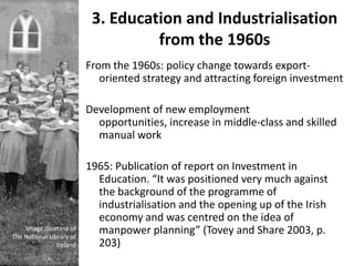 3. Education and Industrialisation
                                    from the 1960s
                          From the 1960s: policy change towards export-
                             oriented strategy and attracting foreign investment

                          Development of new employment
                            opportunities, increase in middle-class and skilled
                            manual work

                          1965: Publication of report on Investment in
                            Education. “It was positioned very much against
                            the background of the programme of
                            industrialisation and the opening up of the Irish
                            economy and was centred on the idea of
    Image courtesy of
The National Library of
                            manpower planning” (Tovey and Share 2003, p.
                Ireland     203)
 