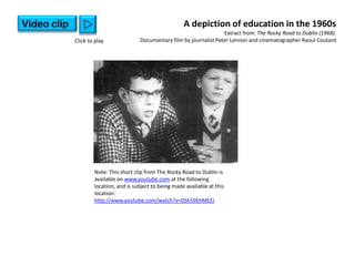 Video clip      w                                          A depiction of education in the 1960s
                                                                          Extract from: The Rocky Road to Dublin (1968).
             Click to play              Documentary film by journalist Peter Lennon and cinematographer Raoul Coutard




                     Note: This short clip from The Rocky Road to Dublin is
                     available on www.youtube.com at the following
                     location, and is subject to being made available at this
                     location:
                     http://www.youtube.com/watch?v=05k59EhMEEI
 
