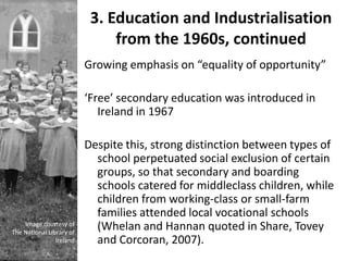 3. Education and Industrialisation
                               from the 1960s, continued
                          Growing emphasis on “equality of opportunity”

                          ‘Free’ secondary education was introduced in
                             Ireland in 1967

                          Despite this, strong distinction between types of
                            school perpetuated social exclusion of certain
                            groups, so that secondary and boarding
                            schools catered for middleclass children, while
                            children from working-class or small-farm
                            families attended local vocational schools
    Image courtesy of
The National Library of
                            (Whelan and Hannan quoted in Share, Tovey
                Ireland     and Corcoran, 2007).
 