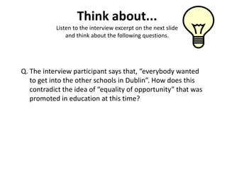 Think about...
           Listen to the interview excerpt on the next slide
               and think about the following questions.




Q. The interview participant says that, “everybody wanted
   to get into the other schools in Dublin”. How does this
   contradict the idea of “equality of opportunity” that was
   promoted in education at this time?
 