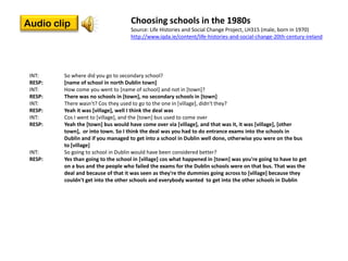 Audio clip                          Choosing schools in the 1980s
                                    Source: Life Histories and Social Change Project, LH315 (male, born in 1970)
                                    http://www.iqda.ie/content/life-histories-and-social-change-20th-century-ireland




 INT:    So where did you go to secondary school?
 RESP:   [name of school in north Dublin town]
 INT:    How come you went to [name of school] and not in [town]?
 RESP:   There was no schools in [town], no secondary schools in [town]
 INT:    There wasn't? Cos they used to go to the one in [village], didn't they?
 RESP:   Yeah it was [village], well I think the deal was
 INT:    Cos I went to [village], and the [town] bus used to come over
 RESP:   Yeah the [town] bus would have come over via [village], and that was it, it was [village], [other
         town], or into town. So I think the deal was you had to do entrance exams into the schools in
         Dublin and if you managed to get into a school in Dublin well done, otherwise you were on the bus
         to [village]
 INT:    So going to school in Dublin would have been considered better?
 RESP:   Yes than going to the school in [village] cos what happened in [town] was you're going to have to get
         on a bus and the people who failed the exams for the Dublin schools were on that bus. That was the
         deal and because of that it was seen as they're the dummies going across to [village] because they
         couldn't get into the other schools and everybody wanted to get into the other schools in Dublin
 