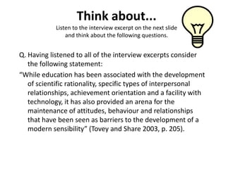 Think about...
            Listen to the interview excerpt on the next slide
                and think about the following questions.


Q. Having listened to all of the interview excerpts consider
   the following statement:
“While education has been associated with the development
   of scientific rationality, specific types of interpersonal
   relationships, achievement orientation and a facility with
   technology, it has also provided an arena for the
   maintenance of attitudes, behaviour and relationships
   that have been seen as barriers to the development of a
   modern sensibility” (Tovey and Share 2003, p. 205).
 