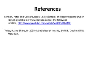 References
Lennon, Peter and Coutard, Raoul . Extract from: The Rocky Road to Dublin
   (1968), available on www.youtube.com at the following
   location, http://www.youtube.com/watch?v=05k59EhMEEI

Tovey, H. and Share, P. (2003) A Sociology of Ireland, 2nd Ed., Dublin: Gill &
   McMillan.
 