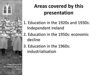 Areas covered by this
                                   presentation
                          1. Education in the 1920s and 1930s:
                            Independent Ireland
                          2. Education in the 1950s: economic
                            decline
                          3. Education in the 1960s:
                            industrialisation

    Image courtesy of
The National Library of
                Ireland
 