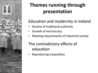 Themes running through
                              presentation
                          Education and modernity in Ireland
                          • Decline of traditional authority
                          • Growth of meritocracy
                          • Meeting requirements of industrial society

                          The contradictory effects of
                            education
                          • Reproducing inequalities

    Image courtesy of
The National Library of
                Ireland
 