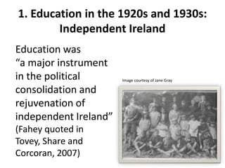 1. Education in the 1920s and 1930s:
        Independent Ireland
Education was
“a major instrument
in the political       Image courtesy of Jane Gray

consolidation and
rejuvenation of
independent Ireland”
(Fahey quoted in
Tovey, Share and
Corcoran, 2007)
 