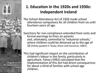 1. Education in the 1920s and 1930s:
                                   Independent Ireland
                          The School Attendance Act of 1926 made school
                            attendance compulsory for all children from six until
                            fourteen years of age.

                          Sanctions for non-compliance extended from visits and
                            formal warnings to fines on parents
                            and, ultimately, committal to ‘industrial schools,’
                            where children could be detained up to the age of
                            16 (Fahey quoted in Tovey, Share and Corcoran, 2007).

                          This had significant impact on the contribution of
                            children’s labour in the family, particularly in
                            agriculture. Fahey (1992) calculated that the
    Image courtesy of       implementation of this Act had direct consequences
The National Library of
                Ireland     for about a third of families with school-age
                            children.
 