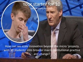 Your starter for 10 
(you all know the rules) 
How can we scale innovation beyond the micro ‘projects 
with 30 students’ i...