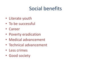 Social benefits
• Literate youth
• To be successful
• Career
• Poverty eradication
• Medical advancement
• Technical advancement
• Less crimes
• Good society
 