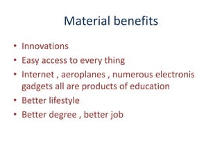 Material benefits
• Innovations
• Easy access to every thing
• Internet , aeroplanes , numerous electronis
gadgets all are products of education
• Better lifestyle
• Better degree , better job
 