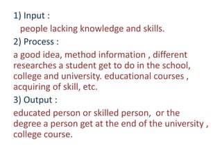 1) Input :
people lacking knowledge and skills.
2) Process :
a good idea, method information , different
researches a student get to do in the school,
college and university. educational courses ,
acquiring of skill, etc.
3) Output :
educated person or skilled person, or the
degree a person get at the end of the university ,
college course.
 
