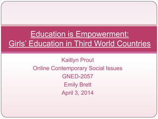 Kaitlyn Prout
Online Contemporary Social Issues
GNED-2057
Emily Brett
April 3, 2014
Education is Empowerment:
Girls’ Education in Third World Countries
 