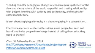 “Leading complex pedagogical change in schools requires patience for the
slow and messy nature of the work, respectful and trusting relationships
with people, listening with curiosity and authenticity, and respect for
context and history.
It isn’t about applying a formula; it is about engaging in a conversation.
Effective leaders are intellectually curious, make people feel seen and
heard, and invite people into change instead of telling them what they
need to change.”
Churchill Fellowship Report 2019
file:///C:/Users/PatersonC/Downloads/projectReport-
Paterson,Cameron2019%20(3).pdf
 