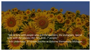 “Spend time with people who are the sparklers, the energisers. Spend
time with the plusses; the ‘Yes, And…?’ people.”
- Erik Lindemann, 3rd Grade Teacher at Osborne Elementary, Michigan.
 