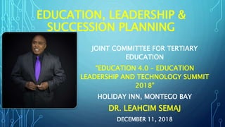 EDUCATION, LEADERSHIP &
SUCCESSION PLANNING
JOINT COMMITTEE FOR TERTIARY
EDUCATION
“EDUCATION 4.0 – EDUCATION
LEADERSHIP AND TECHNOLOGY SUMMIT
2018”
HOLIDAY INN, MONTEGO BAY
DR. LEAHCIM SEMAJ
DECEMBER 11, 2018
 
