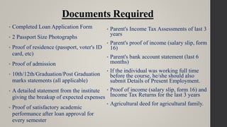 Documents Required
• Completed Loan Application Form
• 2 Passport Size Photographs
• Proof of residence (passport, voter's ID
card, etc)
• Proof of admission
• 10th/12th/Graduation/Post Graduation
marks statements (all applicable)
• A detailed statement from the institute
giving the breakup of expected expenses
• Proof of satisfactory academic
performance after loan approval for
every semester
• Parent's Income Tax Assessments of last 3
years
• Parent's proof of income (salary slip, form
16)
• Parent's bank account statement (last 6
months)
• If the individual was working full time
before the course, he/she should also
submit Details of Present Employment.
• Proof of income (salary slip, form 16) and
Income Tax Returns for the last 3 years
• Agricultural deed for agricultural family.
 