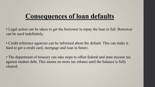 Consequences of loan defaults
• Legal action can be taken to get the borrower to repay the loan in full. Borrower
can be sued indefinitely.
• Credit reference agencies can be informed about the default. This can make it
hard to get a credit card, mortgage and loan in future.
• The department of treasury can take steps to offset federal and state income tax
against student debt. This means no more tax rebates until the balance is fully
cleared.
 