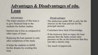 Advantages & Disadvantages of edu.
Loan
Advantages
• The major purpose of this loan is
to give financial help to the
students for further studies.
• Interest rate is less as compared to
other types of loans.
• Repaying the loan amount is only
after completion of the study.
• It helps the students to fulfill
his/her dreams by availing this
loan.
Disadvantages
• The deduction under 80E is only for the
interest on the loan and not for the
principal amount.
• Customers have lack of knowledge.
• If the borrower fails to repay the loan
amount then the bank creates utter
pressure on the on the borrower that they
can take a drastic step.
• Too much of paperwork.
 
