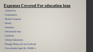 Expenses Covered For education loan
• Tuition Fee
• Examination
• Books/Computer
• Hostel
• Insurance
• Educational trips
• Uniforms
• Library/Laboratory
• Passage Money for travel abroad
• Two-wheeler (upto Rs. 50,000/-)
 